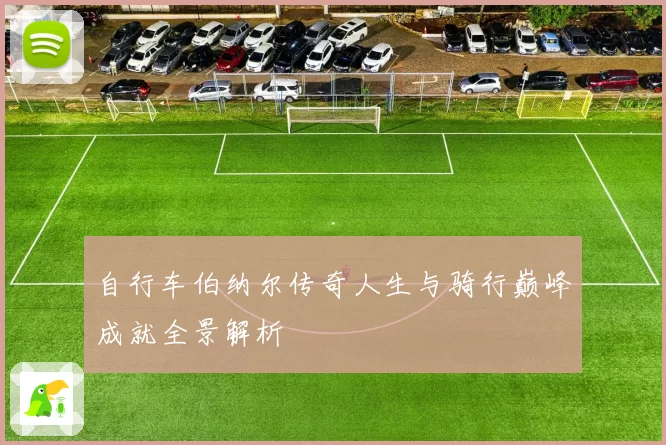 自行车伯纳尔传奇人生与骑行巅峰成就全景解析