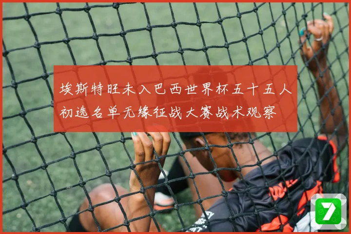 埃斯特旺未入巴西世界杯五十五人初选名单无缘征战大赛战术观察