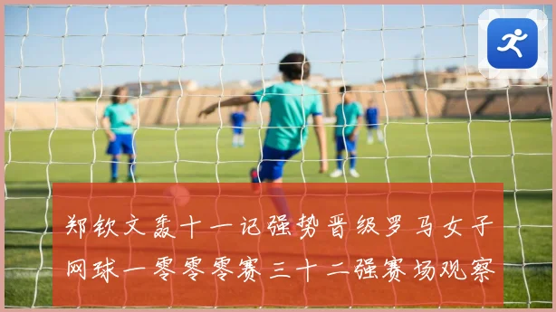 郑钦文轰十一记强势晋级罗马女子网球一零零零赛三十二强赛场观察