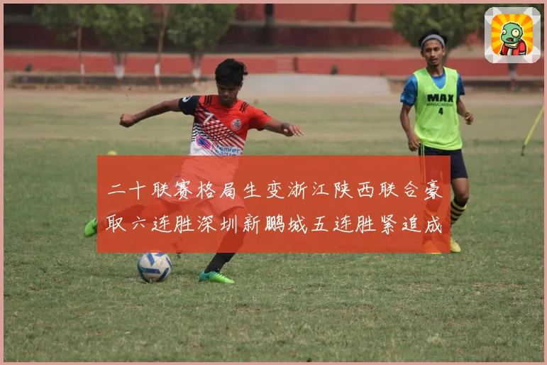 二十联赛格局生变浙江陕西联合豪取六连胜深圳新鹏城五连胜紧追成长观察