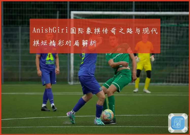 AnishGiri国际象棋传奇之路与现代棋坛精彩对局解析