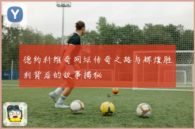 德约科维奇网坛传奇之路与辉煌胜利背后的故事揭秘