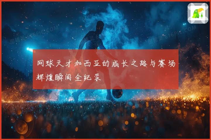 网球天才加西亚的成长之路与赛场辉煌瞬间全纪录
