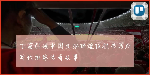 丁霞引领中国女排辉煌征程书写新时代排球传奇故事