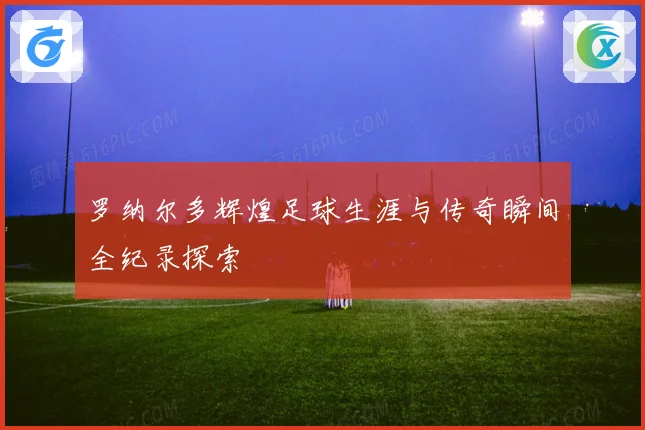 罗纳尔多辉煌足球生涯与传奇瞬间全纪录探索