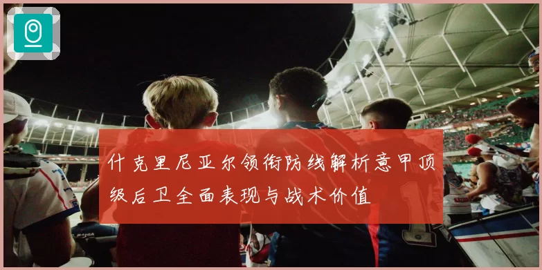 什克里尼亚尔领衔防线解析意甲顶级后卫全面表现与战术价值