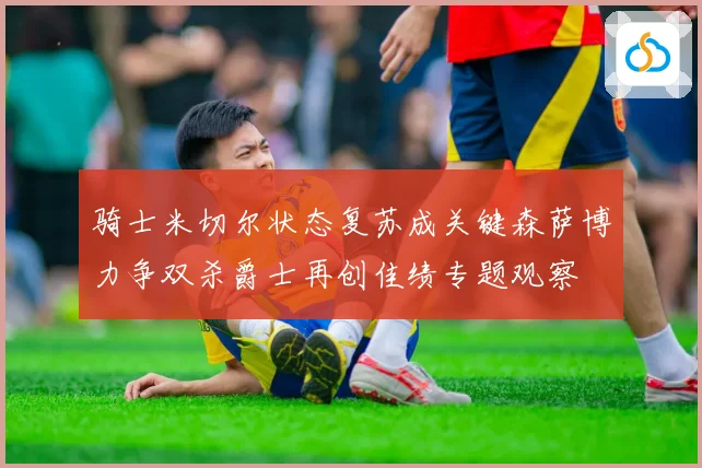 骑士米切尔状态复苏成关键森萨博力争双杀爵士再创佳绩专题观察