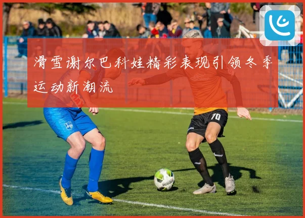 滑雪谢尔巴科娃精彩表现引领冬季运动新潮流