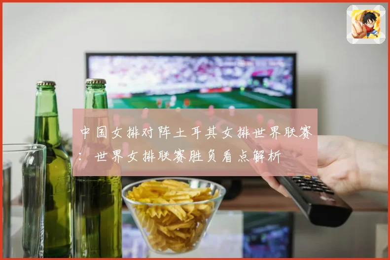 中国女排对阵土耳其女排世界联赛：世界女排联赛胜负看点解析