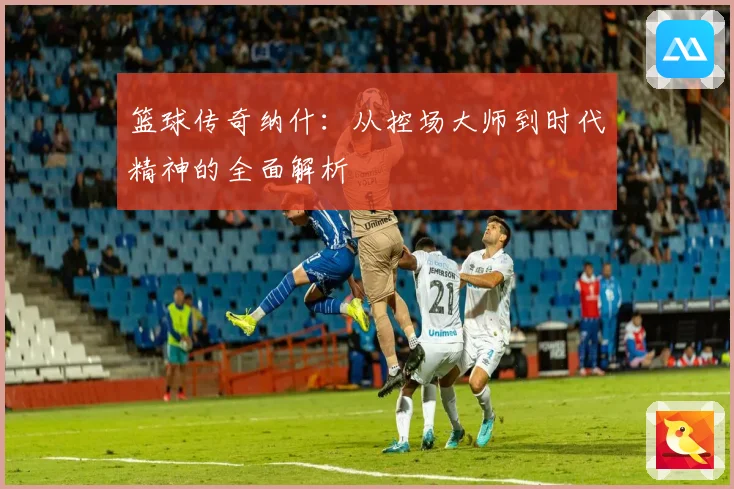 篮球传奇纳什：从控场大师到时代精神的全面解析