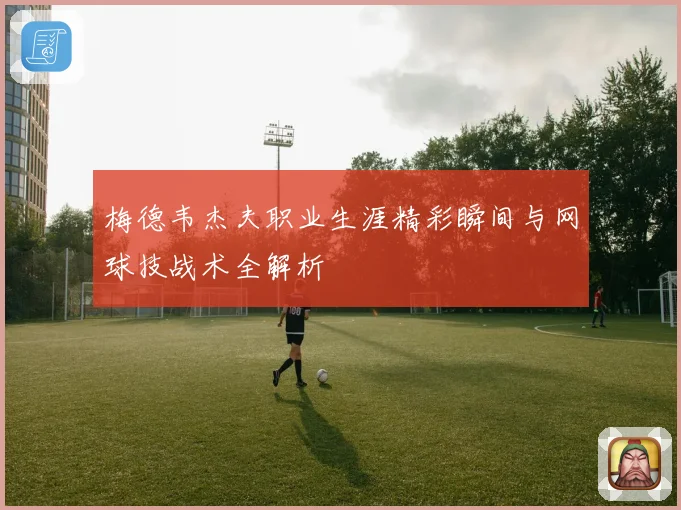梅德韦杰夫职业生涯精彩瞬间与网球技战术全解析