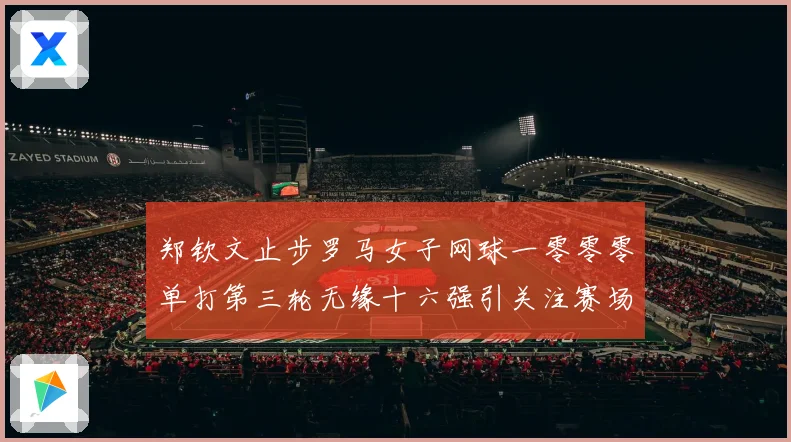 郑钦文止步罗马女子网球一零零零单打第三轮无缘十六强引关注赛场观察