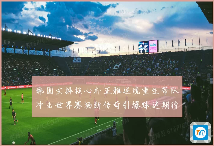 韩国女排核心朴正雅逆境重生带队冲击世界赛场新传奇引爆球迷期待