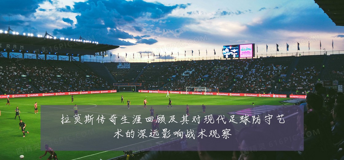 拉莫斯传奇生涯回顾及其对现代足球防守艺术的深远影响战术观察