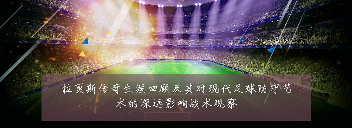 拉莫斯传奇生涯回顾及其对现代足球防守艺术的深远影响战术观察