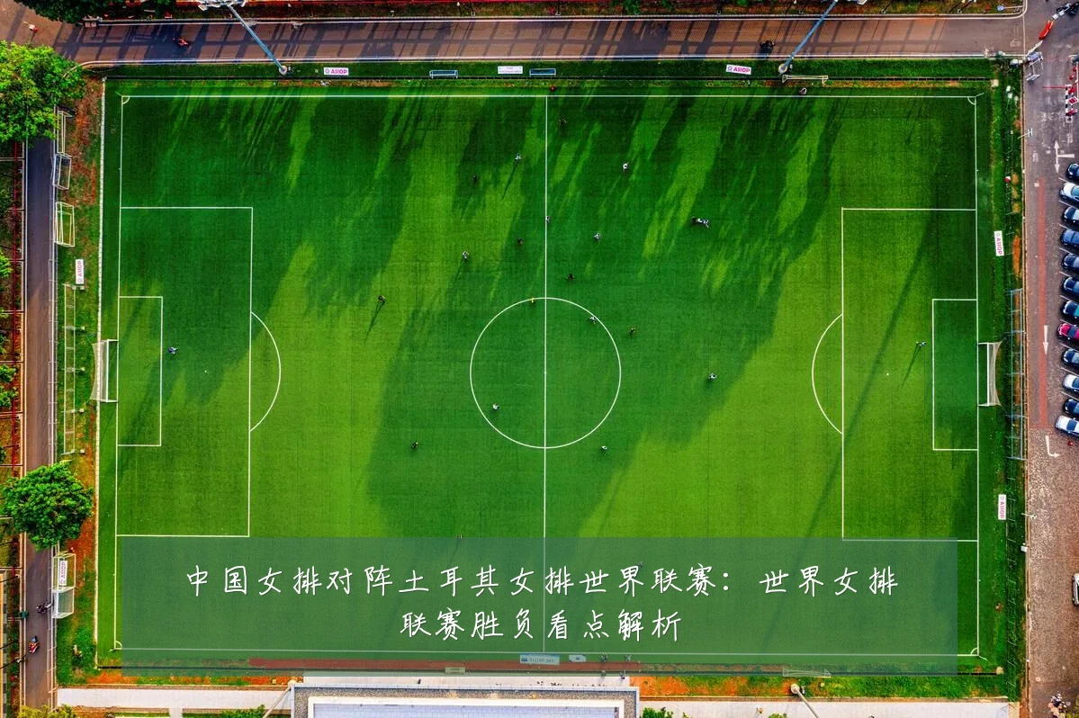 中国女排对阵土耳其女排世界联赛:世界女排联赛胜负看点解析