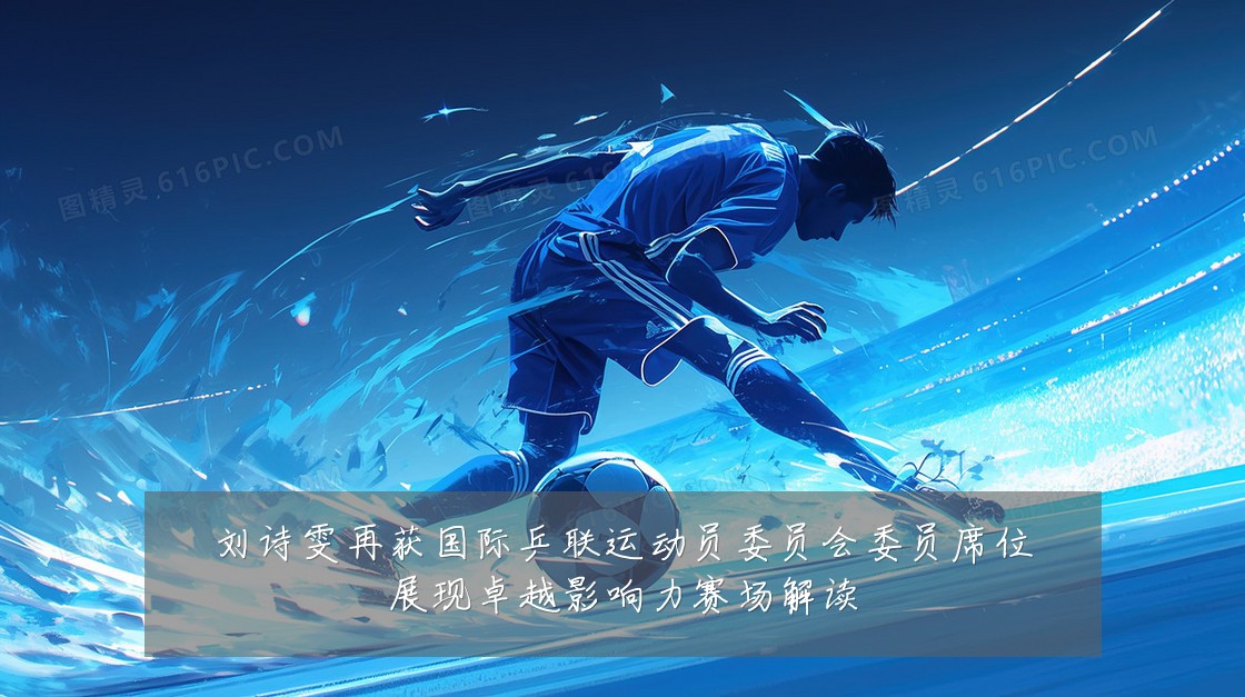 刘诗雯再获国际乒联运动员委员会委员席位展现卓越影响力赛场解读